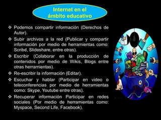  Podemos compartir información (Derechos de
Autor).
 Subir archivos a la red (Publicar y compartir
información por medio de herramientas como:
Scribd, Slideshare, entre otras).
 Escribir (Colaborar en la producción de
contenidos por medio de Wikis, Blogs entre
otras herramientas).
 Re-escribir la información (Editar).
 Escuchar y hablar (Participar en video o
teleconferencias por medio de herramientas
como: Skype, Youtube entre otras).
 Recuperar información Participar en redes
sociales (Por medio de herramientas como:
Myspace, Second Life, Facebook).
Internet en el
ámbito educativo
 