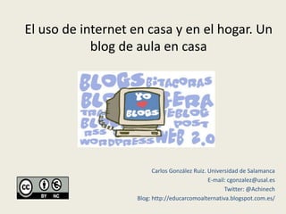 El uso de internet en casa y en el hogar. Un
            blog de aula en casa




                         Carlos González Ruiz. Universidad de Salamanca
                                               E-mail: cgonzalez@usal.es
                                                     Twitter: @Achinech
                   Blog: http://educarcomoalternativa.blogspot.com.es/
 