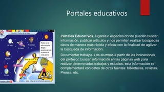 Portales educativos
Portales Educativos, lugares o espacios donde pueden buscar
información, publicar artículos y nos permiten realizar búsquedas
datos de manera más rápida y eficaz con la finalidad de agilizar
la búsqueda de información.
Documentar trabajos. Los alumnos a partir de las indicaciones
del profesor, buscan información en las páginas web para
realizar determinados trabajos y estudios, esta información se
complementará con datos de otras fuentes: bibliotecas, revistas.
Prensa. etc.
.
 
