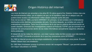 Origen Histórico del internet
Los inicio de Internet nos remontan a los años 60. En plena guerra fría, Estados Unidos crea una
red exclusivamente militar, con el objetivo de que, en el hipotético caso de un ataque ruso, se
pudiera tener acceso a la información militar desde cualquier punto del país.
Esta red se creó en 1969 y se llamó ARPANET. En principio, la red contaba con 4 ordenadores
distribuidos entre distintas universidades del país. Dos años después, ya contaba con unos 40
ordenadores conectados. Tanto fue el crecimiento de la red que su sistema de comunicación se
quedó obsoleto. Entonces dos investigadores crearon el Protocolo TCP/IP, que se convirtió en el
estándar de comunicaciones dentro de las redes informáticas (actualmente seguimos utilizando
dicho protocolo).
El desarrollo de las redes fue abismal, y se crean nuevas redes de libre acceso que más tarde se
unen a NSFNET, formando el embrión de lo que hoy conocemos como INTERNET.
En 1985 la Internet ya era una tecnología establecida, aunque conocida por unos pocos. El autor
William Gibson hizo una revelación:
En 1993 Marc Andreesen produjo la primera versión del navegador "Mosaic", que permitió acceder
con mayor naturalidad a la WWW.
 