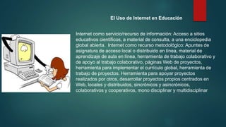 El Uso de Internet en Educación
Internet como servicio/recurso de información: Acceso a sitios
educativos científicos, a material de consulta, a una enciclopedia
global abierta. Internet como recurso metodológico: Apuntes de
asignatura de acceso local o distribuido en línea, material de
aprendizaje de aula en línea, herramienta de trabajo colaborativo y
de apoyo al trabajo colaborativo, páginas Web de proyectos,
herramienta para implementar el currículo global, herramienta de
trabajo de proyectos. Herramienta para apoyar proyectos
realizados por otros, desarrollar proyectos propios centrados en
Web, locales y distribuidos, sincrónicos y asincrónicos,
colaborativos y cooperativos, mono disciplinar y multidisciplinar
 
