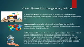 Correo Electrónicos, navegadores y web 2.0
El correo electrónico es una aplicación de internet que permitir transferir
información que puede contener textos, videos, sonidos, software, comproimidos,
etc.
Navegadores Un navegador web es un tipo de software que permite la
visualización de documentos y sitios en hipertexto, comúnmente agrupados bajo
la denominación de Web o Internet.
web 2.0 este establece una distinción entre la primera época de la web donde el
usuario era básicamente un sujeto pasivo que recibía la información o la
publicaba, sin que existiera demasiada posibilidades para que se generara la
integración y la revolución que supuso el auge de los blogs, las redes sociales y
otras herramientas. Es un concepto que se refiere al fenómeno social surgido a
partir del desarrollo de diversas aplicaciones en internet.
 