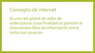 Concepto de internet
Es una red global de redes de
ordenadores cuya finalidad es permitir el
intercambio libre de información entre
todos sus usuarios.
 