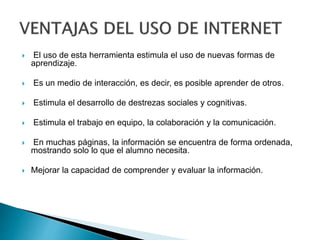  El uso de esta herramienta estimula el uso de nuevas formas de
aprendizaje.
 Es un medio de interacción, es decir, es posible aprender de otros.
 Estimula el desarrollo de destrezas sociales y cognitivas.
 Estimula el trabajo en equipo, la colaboración y la comunicación.
 En muchas páginas, la información se encuentra de forma ordenada,
mostrando solo lo que el alumno necesita.
 Mejorar la capacidad de comprender y evaluar la información.
 