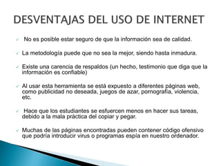  No es posible estar seguro de que la información sea de calidad.
 La metodología puede que no sea la mejor, siendo hasta inmadura.
 Existe una carencia de respaldos (un hecho, testimonio que diga que la
información es confiable)
 Al usar esta herramienta se está expuesto a diferentes páginas web,
como publicidad no deseada, juegos de azar, pornografía, violencia,
etc.
 Hace que los estudiantes se esfuercen menos en hacer sus tareas,
debido a la mala práctica del copiar y pegar.
 Muchas de las páginas encontradas pueden contener código ofensivo
que podría introducir virus o programas espía en nuestro ordenador.
 