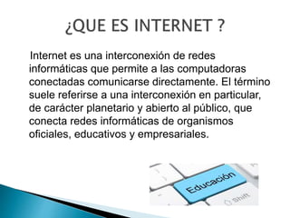 Internet es una interconexión de redes
informáticas que permite a las computadoras
conectadas comunicarse directamente. El término
suele referirse a una interconexión en particular,
de carácter planetario y abierto al público, que
conecta redes informáticas de organismos
oficiales, educativos y empresariales.
 