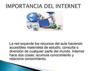 La red expande los recursos del aula haciendo
accesibles materiales de estudio, consulta o
diversión de cualquier parte del mundo. Internet
hace dos cosas: acumula conocimiento y
relaciona conocimiento.
 