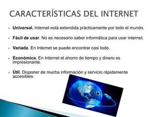  Universal. Internet está extendida prácticamente por todo el mundo.
 Fácil de usar. No es necesario saber informática para usar internet.
 Variada. En Internet se puede encontrar casi todo.
 Económica. En Internet el ahorro de tiempo y dinero es
impresionante.
 Útil. Disponer de mucha información y servicio rápidamente
accesibles.
 
