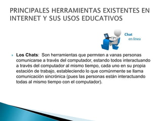  Los Chats: Son herramientas que permiten a varias personas
comunicarse a través del computador, estando todos interactuando
a través del computador al mismo tiempo, cada uno en su propia
estación de trabajo, estableciendo lo que comúnmente se llama
comunicación sincrónica (pues las personas están interactuando
todas al mismo tiempo con el computador).
 