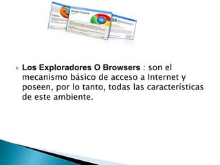  Los Exploradores O Browsers : son el
mecanismo básico de acceso a Internet y
poseen, por lo tanto, todas las características
de este ambiente.
 