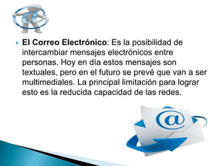  El Correo Electrónico: Es la posibilidad de
intercambiar mensajes electrónicos entre
personas. Hoy en día estos mensajes son
textuales, pero en el futuro se prevé que van a ser
multimediales. La principal limitación para lograr
esto es la reducida capacidad de las redes.
 