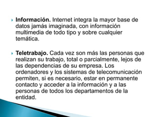  Información. Internet integra la mayor base de
datos jamás imaginada, con información
multimedia de todo tipo y sobre cualquier
temática.
 Teletrabajo. Cada vez son más las personas que
realizan su trabajo, total o parcialmente, lejos de
las dependencias de su empresa. Los
ordenadores y los sistemas de telecomunicación
permiten, si es necesario, estar en permanente
contacto y acceder a la información y a las
personas de todos los departamentos de la
entidad.
 