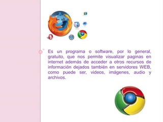 Es un programa o software, por lo general,
gratuito, que nos permite visualizar paginas en
internet además de acceder a otros recursos de
información dejados también en servidores WEB,
como puede ser, videos, imágenes, audio y
archivos.
 