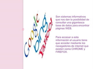 Son sistemas informativos
que nos dan la posibilidad de
consultar una gigantesca
base de datos para encontrar
páginas WEB.
Para accesar a esta
información el usuario tiene
que acceder mediante los
navegadores de internet que
existen como CHROME y
FIREFOX.
 