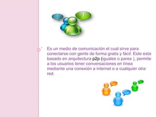 Es un medio de comunicación el cual sirve para
conectarse con gente de forma gratis y fácil. Este esta
basado en arquitectura p2p (iguales o pares ), permite
a los usuarios tener conversaciones en línea
mediante una conexión a internet o a cualquier otra
red.
 
