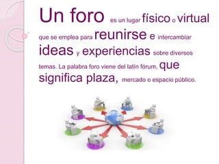 Un foro es un lugar físicoo virtual
que se emplea para reunirse e intercambiar
ideas y experiencias sobre diversos
temas. La palabra foro viene del latín fórum, que
significa plaza, mercado o espacio público.
 