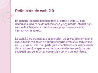 Definición de web 2.0
En general ,cuando mencionamos el termino web 2.0 nos
referimos a una serie de aplicaciones y paginas de internet que
utilizan la inteligencia colectiva para proporcionar servicios
interactivos en la red.
La web 2.0 no es mas que la evolución de la web o internet en el
que los usuarios dejan de ser usuarios pasivos para convertirse
en usuarios activos, que participan y contribuyen en el contenido
de la red siendo capaces de dar soporte y formar parte de una
sociedad que se informa ,comunica y genera conocimiento.
 