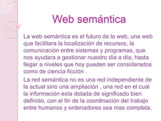 Web semántica
La web semántica es el futuro de la web, una web
que facilitara la localización de recursos, la
comunicación entre sistemas y programas, que
nos ayudara a gestionar nuestro día a día, hasta
llegar a niveles que hoy pueden ser considerados
como de ciencia ficción .
La red semántica no es una red independiente de
la actual sino una ampliación , una red en el cual
la información esta dotada de significado bien
definido, con el fin de la coordinación del trabajo
entre humanos y ordenadores sea mas completa.
 