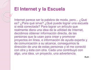 El Internet y la Escuela
Internet parece ser la palabra de moda, pero... ¿Qué
es? ¿Para qué sirve? ¿Qué puede lograr una escuela
si está conectada? Para lograr un artículo que
realmente diera una idea de la utilidad de Internet,
decidimos obtener información directa, de las
personas que la usan para crear y promover
proyectos en línea, e información de ayuda experta y
de comunicación a su alcance, conseguimos la
dirección de una de estas personas y el me conectó
con otra y ésta con otra. Cada una contribuyó con
algo, una idea, un proyecto, una advertencia.
Ruth
 