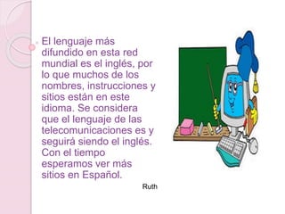 El lenguaje más
difundido en esta red
mundial es el inglés, por
lo que muchos de los
nombres, instrucciones y
sitios están en este
idioma. Se considera
que el lenguaje de las
telecomunicaciones es y
seguirá siendo el inglés.
Con el tiempo
esperamos ver más
sitios en Español.
Ruth
 