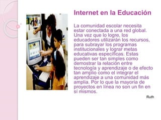 Internet en la Educación
La comunidad escolar necesita
estar conectada a una red global.
Una vez que lo logre, los
educadores utilizarán los recursos,
para subrayar los programas
institucionales y lograr metas
educativas específicas. Estas
pueden ser tan simples como
demostrar la relación entre
tecnología y aprendizaje o de efecto
tan amplio como el integrar el
aprendizaje a una comunidad más
amplia. Por lo que la mayoría de
proyectos en línea no son un fin en
sí mismos.
Ruth
 