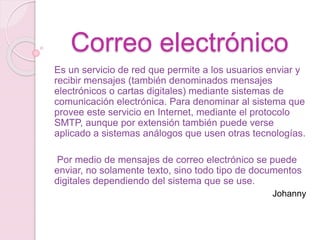 Correo electrónico
Es un servicio de red que permite a los usuarios enviar y
recibir mensajes (también denominados mensajes
electrónicos o cartas digitales) mediante sistemas de
comunicación electrónica. Para denominar al sistema que
provee este servicio en Internet, mediante el protocolo
SMTP, aunque por extensión también puede verse
aplicado a sistemas análogos que usen otras tecnologías.
Por medio de mensajes de correo electrónico se puede
enviar, no solamente texto, sino todo tipo de documentos
digitales dependiendo del sistema que se use.
Johanny
 