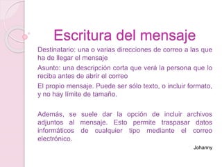 Escritura del mensaje
Destinatario: una o varias direcciones de correo a las que
ha de llegar el mensaje
Asunto: una descripción corta que verá la persona que lo
reciba antes de abrir el correo
El propio mensaje. Puede ser sólo texto, o incluir formato,
y no hay límite de tamaño.
Además, se suele dar la opción de incluir archivos
adjuntos al mensaje. Esto permite traspasar datos
informáticos de cualquier tipo mediante el correo
electrónico.
Johanny
 
