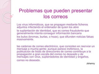 Problemas que pueden presentar
los correos
Los virus informáticos, que se propagan mediante ficheros
adjuntos infectando el ordenador de quien los abre
la suplantación de identidad, que es correo fraudulento que
generalmente intenta conseguir información bancaria
los bulos (bromas, burlas, o hoax), que difunden noticias falsas
masivamente.
las cadenas de correo electrónico, que consisten en reenviar un
mensaje a mucha gente; aunque parece inofensivo, la
publicación de listas de direcciones de correo contribuye a la
propagación a gran escala del correo no deseado y de
mensajes con virus, suplantadores de identidad y engaños.
correo no deseado.
Johanny
 