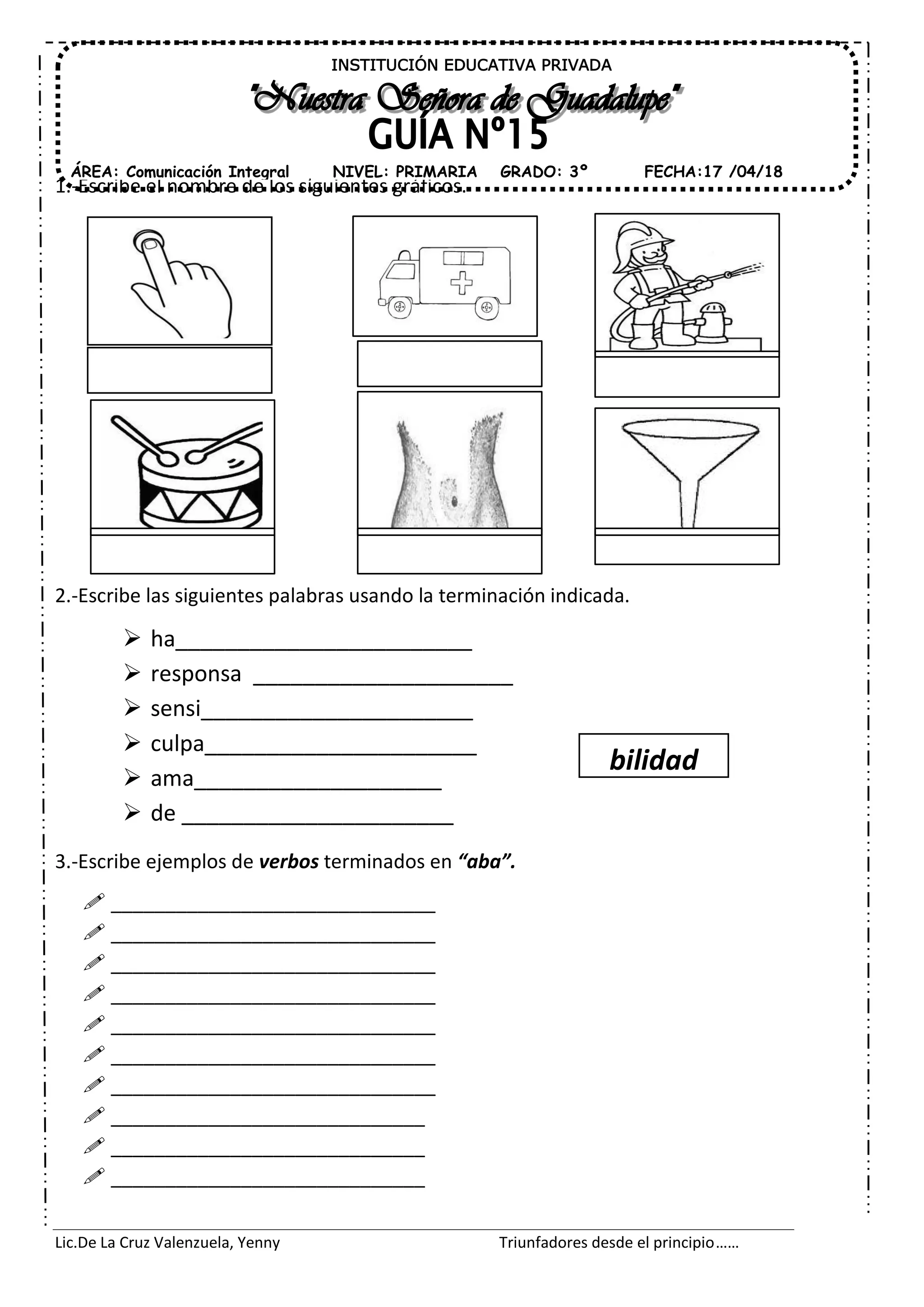 Lic.De La Cruz Valenzuela, Yenny Triunfadores desde el principio……
1.-Escribe el nombre de los siguientes gráficos.
2.-Escribe las siguientes palabras usando la terminación indicada.
ha________________________
responsa _____________________
sensi______________________
culpa______________________
ama____________________
de ______________________
3.-Escribe ejemplos de verbos terminados en “aba”.
______________________________
______________________________
______________________________
______________________________
______________________________
______________________________
______________________________
_____________________________
_____________________________
_____________________________
INSTITUCIÓN EDUCATIVA PRIVADA
ÁREA: Comunicación Integral FECHA:17 /04/18NIVEL: PRIMARIA GRADO: 3º
bilidad