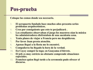 Pos-prueba
Coloque las comas donde sea necesario.

3.  El aeropuerto fundado hace muchos años presenta serios
    problemas arquitectónicos.
4.  Creo por consiguiente que esto te perjudicará .
5.  Los estudiantes observaban el juego los maestros oían la música
    los administradores disfrutaban de una suculenta cena.
6.  Tenía planes de viajar a Francia pero me despidieron.
7.  Por favor Juan presta atención.
8.  Apenas llegué a la fiesta me lo encontré.
9.  Compañeros ha llegado la hora de la verdad.
10. En Cayey compré la toga; en Guayama el birrete.
11. El jefe es muy estricto no obstante comprende situaciones
    especiales.
12. Francisco quien llegó tarde a la ceremonia pudo ofrecer el
    discurso.
 