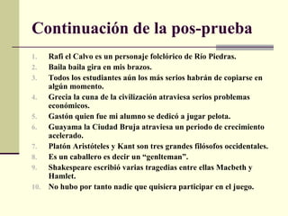 Continuación de la pos-prueba
1.  Rafi el Calvo es un personaje folclórico de Río Piedras.
2.  Baila baila gira en mis brazos.
3.  Todos los estudiantes aún los más serios habrán de copiarse en
    algún momento.
4.  Grecia la cuna de la civilización atraviesa serios problemas
    económicos.
5.  Gastón quien fue mi alumno se dedicó a jugar pelota.
6.  Guayama la Ciudad Bruja atraviesa un periodo de crecimiento
    acelerado.
7.  Platón Aristóteles y Kant son tres grandes filósofos occidentales.
8.  Es un caballero es decir un “genlteman”.
9.  Shakespeare escribió varias tragedias entre ellas Macbeth y
    Hamlet.
10. No hubo por tanto nadie que quisiera participar en el juego.
 