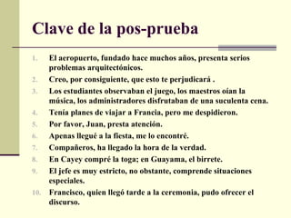 Clave de la pos-prueba
1.  El aeropuerto, fundado hace muchos años, presenta serios
    problemas arquitectónicos.
2.  Creo, por consiguiente, que esto te perjudicará .
3.  Los estudiantes observaban el juego, los maestros oían la
    música, los administradores disfrutaban de una suculenta cena.
4.  Tenía planes de viajar a Francia, pero me despidieron.
5.  Por favor, Juan, presta atención.
6.  Apenas llegué a la fiesta, me lo encontré.
7.  Compañeros, ha llegado la hora de la verdad.
8.  En Cayey compré la toga; en Guayama, el birrete.
9.  El jefe es muy estricto, no obstante, comprende situaciones
    especiales.
10. Francisco, quien llegó tarde a la ceremonia, pudo ofrecer el
    discurso.
 