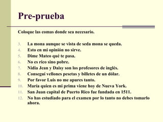 Pre-prueba
Coloque las comas donde sea necesario.

3.    La mona aunque se vista de seda mona se queda.
4.    Esto en mi opinión no sirve.
5.    Dime Mateo qué te pasa.
6.    No es rico sino pobre.
7.    Nidia Jean y Daisy son los profesores de inglés.
8.    Conseguí vellones pesetas y billetes de un dólar.
9.    Por favor Luis no me apures tanto.
10.   María quien es mi prima viene hoy de Nueva York.
11.   San Juan capital de Puerto Rico fue fundada en 1511.
12.   No has estudiado para el examen por lo tanto no debes tomarlo
      ahora.
 