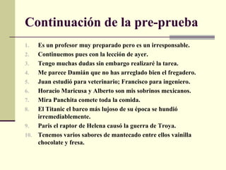 Continuación de la pre-prueba
1.  Es un profesor muy preparado pero es un irresponsable.
2.  Continuemos pues con la lección de ayer.
3.  Tengo muchas dudas sin embargo realizaré la tarea.
4.  Me parece Damián que no has arreglado bien el fregadero.
5.  Juan estudió para veterinario; Francisco para ingeniero.
6.  Horacio Maricusa y Alberto son mis sobrinos mexicanos.
7.  Mira Panchita comete toda la comida.
8.  El Titanic el barco más lujoso de su época se hundió
    irremediablemente.
9.  Paris el raptor de Helena causó la guerra de Troya.
10. Tenemos varios sabores de mantecado entre ellos vainilla
    chocolate y fresa.
 