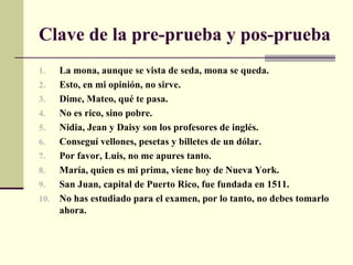 Clave de la pre-prueba y pos-prueba
1.  La mona, aunque se vista de seda, mona se queda.
2.  Esto, en mi opinión, no sirve.
3.  Dime, Mateo, qué te pasa.
4.  No es rico, sino pobre.
5.  Nidia, Jean y Daisy son los profesores de inglés.
6.  Conseguí vellones, pesetas y billetes de un dólar.
7.  Por favor, Luis, no me apures tanto.
8.  María, quien es mi prima, viene hoy de Nueva York.
9.  San Juan, capital de Puerto Rico, fue fundada en 1511.
10. No has estudiado para el examen, por lo tanto, no debes tomarlo
    ahora.
 
