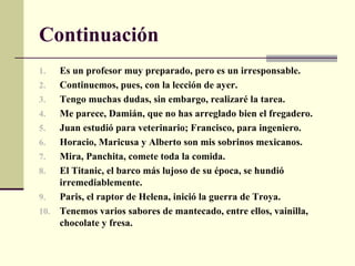 Continuación
1.  Es un profesor muy preparado, pero es un irresponsable.
2.  Continuemos, pues, con la lección de ayer.
3.  Tengo muchas dudas, sin embargo, realizaré la tarea.
4.  Me parece, Damián, que no has arreglado bien el fregadero.
5.  Juan estudió para veterinario; Francisco, para ingeniero.
6.  Horacio, Maricusa y Alberto son mis sobrinos mexicanos.
7.  Mira, Panchita, comete toda la comida.
8.  El Titanic, el barco más lujoso de su época, se hundió
    irremediablemente.
9.  Paris, el raptor de Helena, inició la guerra de Troya.
10. Tenemos varios sabores de mantecado, entre ellos, vainilla,
    chocolate y fresa.
 