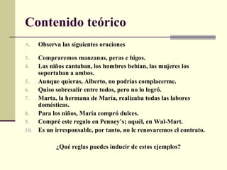 Contenido teórico
A.   Observa las siguientes oraciones

3.  Compraremos manzanas, peras e higos.
4.  Las niños cantaban, los hombres bebían, las mujeres los
    soportaban a ambos.
5.  Aunque quieras, Alberto, no podrías complacerme.
6.  Quiso sobresalir entre todos, pero no lo logró.
7.  Marta, la hermana de María, realizaba todas las labores
    domésticas.
8.  Para los niños, María compró dulces.
9.  Compré este regalo en Penney’s; aquél, en Wal-Mart.
10. Es un irresponsable, por tanto, no le renovaremos el contrato.

           ¿Qué reglas puedes inducir de estos ejemplos?
 