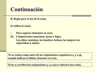 Continuación
  B. Regla para el uso de la coma

  Se utiliza la coma.

  5.  Para separar elementos en serie.
  Ej. Compraremos manzanas, peras e higos.
      Los niños cantaban, los hombres bebían, las mujeres los
      soportaban a ambos.



No se coloca coma antes de las conjunciones copulativas e, y o ni,
cuando indican el último elemento en serie.

Si no se escriben las conjunciones y, e o ni se colocará una coma.
 