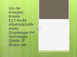 Uso de
energías
limpias
E.S.T No 84
«Quetzalcóatl»
María
Guadalupe VM
Tecnología
Grado: 3°
Grupo: «A»
 