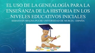EL USO DE LA GENEALOGÍA PARA LA
ENSEÑANZA DE LA HISTORIA EN LOS
NIVELES EDUCATIVOS INICIALES
SEBASTIÁN MOLINA PUCHE UNIVERSIDAD DE MURCIA - ESPAÑA
 