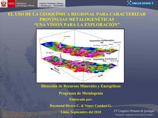 EL USO DE LA GEOQUÍMICA REGIONAL PARA CARACTERIZAR
             PROVINCIAS METALOGENÉTICAS
           “UNA VISIÓN PARA LA EXPLORACIÓN”




            Dirección de Recursos Minerales y Energéticos
                      Programa de Metalogenia
                            Elaborado por:
                Raymond Rivera C. & Neper Condori G.
                       Lima, Septiembre del 2010
 