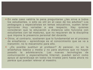  En este caso valdría la pena preguntarse ¿les sirve a todos
los estudiantes, o sólo es útil en el caso de los adultos? Los
pedagogos y especialistas en temas educativos, suelen tener
opiniones muy variadas a ese respecto. Hay quienes
consideran que la educación a distancia sólo funciona con
estudiantes con tal madurez, que no requieren de la disciplina
que impone la presencia personal del docente.
 Otros, al contrario, sostienen que lo fundamental en el proceso
de enseñanza – aprendizaje es el conocimiento que se va a
transmitir, no lo mecanismo para ello.
 ¿Es posible sustituir al profesor? Al parecer, no en la
enseñanza básica y media y no para alumnos que no hayan
pasado la adolescencia. Las nuevas tecnologías de
comunicación y especialmente Internet, pueden servir como
apoyo al aprendizaje en todos los niveles pero hasta ahora no
parece que puedan relevar al maestro.
 