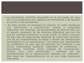  La información científica disponible en la red puede ser muy
útil si los profesores son capaces de identificarla y de facilitar
el acceso a los estudiantes.
 En este sentido es necesaria la creación en redes temáticas
que seleccionen y proporcionen acceso a materiales
relevantes. Sin embargo, las herramientas de Internet sólo son
el soporte necesario de las técnicas didácticas que son las
que en realidad conforman un aula virtual. El éxito o fracaso
de este tipo de experiencias depende de numerosos factores,
uno de los fundamentales es llegar a olvidar las mediaciones
tecnológicas en la comunicación. Las tareas que desempañan
los profesores en este tipo de entornos son similares a las
tareas tradicionales (preparar materiales de enseñanza /
aprendizaje, tutoriales, dirigir trabajos de investigación,
evaluar, etc.), pero potenciadas / limitadas por las
características de la comunicación mediada por ordenador.
Una clase por videoconferencia no es una clase tradicional
televisada.
 