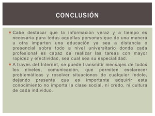  Cabe destacar que la información veraz y a tiempo es
necesaria para todas aquellas personas que de una manera
u otra imparten una educación ya sea a distancia o
presencial sobre todo a nivel universitario donde cada
profesional es capaz de realizar las tareas con mayor
rapidez y efectividad, sea cual sea su especialidad.
 A través del Internet, se puede transmitir mensajes de todos
los niveles, comunicación, que permiten esclarecer
problemáticas y resolver situaciones de cualquier índole,
dejando presente que es importante adquirir este
conocimiento no importa la clase social, ni credo, ni cultura
de cada individuo.
CONCLUSIÓN
 