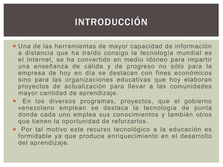  Una de las herramientas de mayor capacidad de información
a distancia que ha traído consigo la tecnología mundial es
el Internet, se ha convertido en medio idóneo para impartir
una enseñanza de cálida y de progreso no sólo para la
empresa de hoy en día se destacan con fines económicos
sino para las organizaciones educativas que hoy elaboran
proyectos de actualización para llevar a las comunidades
mayor cantidad de aprendizaje.
 En los diversos programas, proyectos, que el gobierno
venezolano emplean se destaca la tecnología de punta
donde cada uno emplea sus conocimientos y también otros
que tienen la oportunidad de reforzarlos.
 Por tal motivo este recurso tecnológico a la educación es
formidable ya que produce enriquecimiento en el desarrollo
del aprendizaje.
INTRODUCCIÓN
 