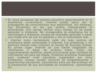 En otros escalones del sistema educativo especialmente en la
enseñanza universitaria, Internet puede servir par la
propagación de conocimientos muy específicos. Sin embargo,
hay disciplinas en las que parece indispensable el
aprendizaje. Con equipo técnico cuyo manejo no se puede
aprender a distancia. No inimaginable la enseñanza de la
odontología a distancia, porque es imposible aprender a sacar
una muela sino es con un paciente y con el instrumento real.
 Internet como herramienta cada día más centros de
enseñanza están conectadas a Internet. Los profesores y los
alumnos utilizan esta conexión al mundo de diversas formas.
En primer lugar, Internet es una fuente inagotable de
información y datos de primera mano, como red
originariamente científica, puede encontrarse gran cantidad de
información útil para las clases. Podemos encontrar materiales
para cualquier nivel educativo preparados por otros
profesores, incluso existen archivos de programaciones y
experiencias educativas, documentos para uso del profesor en
la preparación de sus actividades de enseñanza / aprendizaje
etc.
 