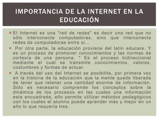  El Internet es una "red de redes" es decir una red que no
sólo interconecta computadoras, sino que interconecta
redes de computadoras entre si…
 Por otra parte, la educación proviene del latín educare. Y
es un proceso de promover conocimientos y las normas de
cortesía de una persona. * Es el proceso bidireccional
mediante el cual se transmite conocimientos, valores,
costumbres y formas de actuar.
 A través del uso del Internet se posibilita, por primera vez
en la historia de la educación que la mente quede liberada
de tener que retener una cantidad enorme de información.
Sólo es necesario comprende los conceptos sobre la
dinámica de los procesos en las cuales una información
esta encuadrada, ello permite utilizar métodos pedagógicos
con los cuales el alumno puede aprender más y mejor en un
año lo que requería tres.
IMPORTANCIA DE LA INTERNET EN LA
EDUCACIÓN
 