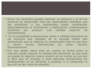  Ahora los docentes pueden destinar su esfuerzo y el de los
alumnos en desarrollar más las capacidades mentales que
les posibiliten a los estudiantes poder comprender
adecuadamente la información y elaboración creativamente
pudiendo así producir una calidad superior de
razonamiento.
 En la actualidad evaluaciones sobre a calidad educativa de
los alumnos que egresan de la escuela media han
demostrado que la mayoría no comprenden bien lo que leen
y tienen serias deficiencias es poder razonar
eficientemente.
 Por eso deben tener bien en cuenta la forma como la
Internet puede mejorar la calidad del educando ya que este
se puede en algunos casos revertir en su contra ya que por
lo fácil que es acceder a esta fabulosa herramienta los
adolescentes no se detienen a analizar ni a interpretar lo
que allí se les trata de empeñar.
 