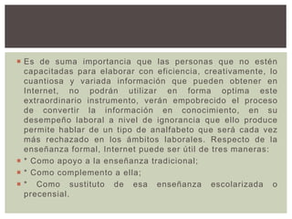  Es de suma importancia que las personas que no estén
capacitadas para elaborar con eficiencia, creativamente, lo
cuantiosa y variada información que pueden obtener en
Internet, no podrán utilizar en forma optima este
extraordinario instrumento, verán empobrecido el proceso
de convertir la información en conocimiento, en su
desempeño laboral a nivel de ignorancia que ello produce
permite hablar de un tipo de analfabeto que será cada vez
más rechazado en los ámbitos laborales. Respecto de la
enseñanza formal, Internet puede ser útil de tres maneras:
 * Como apoyo a la enseñanza tradicional;
 * Como complemento a ella;
 * Como sustituto de esa enseñanza escolarizada o
precensial.
 