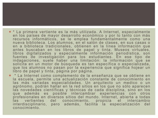  * La primera vertiente es la más utilizada. A Internet, especialmente
en los países de mayor desarrollo económico y por lo tanto con más
recursos informáticos, se le emplea fundamentalmente como una
nueva biblioteca. Los alumnos, en el salón de clases, en sus casas o
en a biblioteca tradicionales, obtienen en la línea información que
antes buscaban en los libros de papel y tinta. Museos virtuales,
libros digitalizados y especialmente información periodística, son
fuentes de investigación para los estudiantes. En ese tipo de
indagaciones, suele haber una limitación: la información que se
solicita en un motor de búsqueda es tan específica o especializada,
que los alumnos no pasan por la experiencia que significa hojear un
libro de papel y tinta, página por página.
 * La Internet como complemento de la enseñanza que se obtiene en
la escuela, permite una actualización constante de conocimiento en
las más variadas especialidades. Un arquitecto un medico o un
agrónomo, podrán hallar en la red sitios en los que no sólo aparecen
las novedades científicas y técnicas de cada disciplina, sino en los
que además es posible intercambiar experiencias con otros
profesionales en diversos sitios del mundo. Internet, abierta a todas
las vertientes del conocimiento, propicia el intercambio
interdisciplinario, pero además, facilita la especialización del
conocimiento.
 